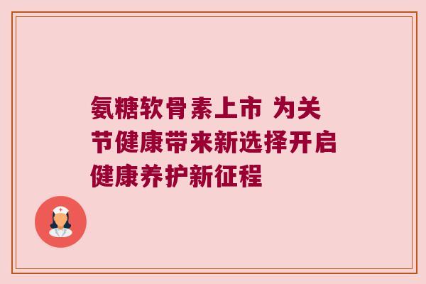 氨糖软骨素上市 为关节健康带来新选择开启健康养护新征程