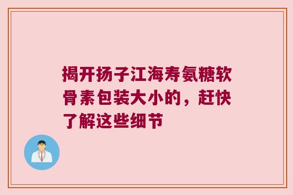 揭开扬子江海寿氨糖软骨素包装大小的,赶快了解这些细节