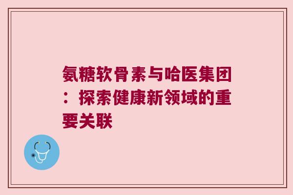 氨糖软骨素与哈医集团:探索健康新领域的重要关联