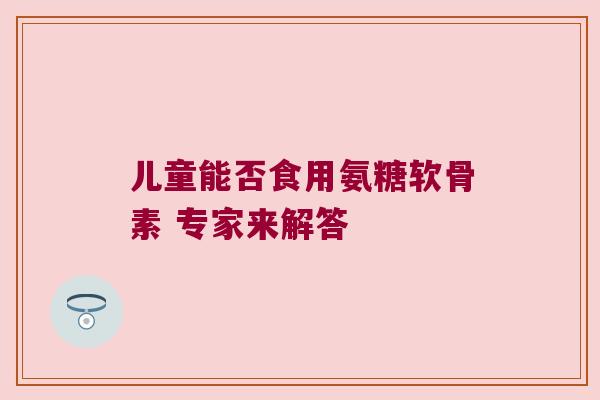儿童能否食用氨糖软骨素 专家来解答 儿童能否食用氨糖软骨素 专家来解答