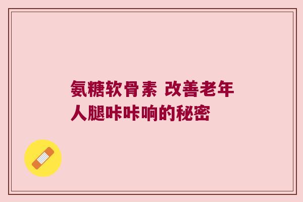 氨糖软骨素 改善老年人腿咔咔响的秘密 氨糖软骨素 改善老年人腿咔咔响的秘密