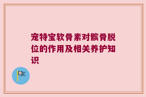 宠特宝软骨素对髌骨脱位的作用及相关养护知识 宠特宝软骨素对髌骨脱位的作用及相关养护知识