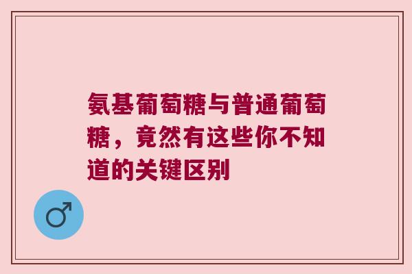 氨基葡萄糖与普通葡萄糖,竟然有这些你不知道的关键区别