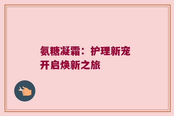 氨糖凝霜:护理新宠 开启焕新之旅 氨糖凝霜:护理新宠 开启焕新之旅
