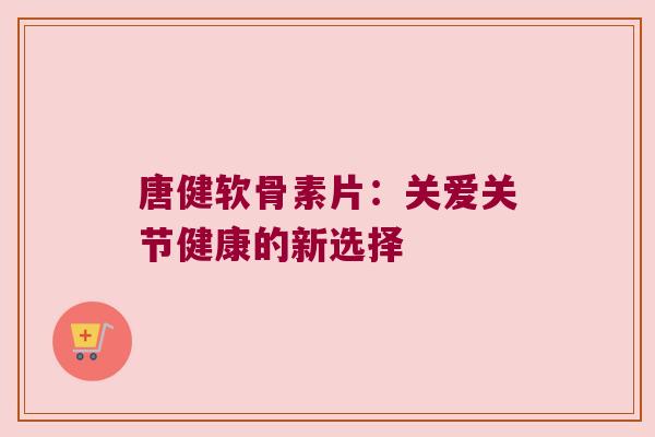 唐健软骨素片:关爱关节健康的新选择 唐健软骨素片:关爱关节健康的新选择