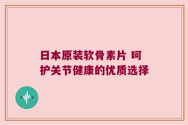 日本原装软骨素片 呵护关节健康的优质选择