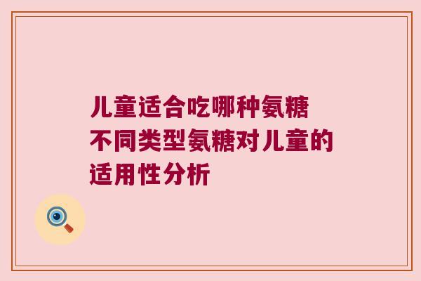 儿童适合吃哪种氨糖 不同类型氨糖对儿童的适用性分析 儿童适合吃哪种氨糖 不同类型氨糖对儿童的适用性分析