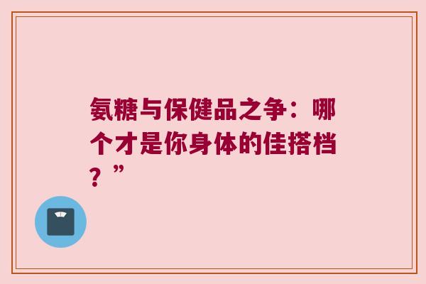 氨糖与保健品之争：哪个才是你身体的佳搭档？”