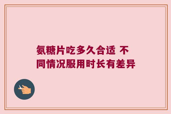 氨糖片吃多久合适 不同情况服用时长有差异 氨糖片吃多久合适 不同情况服用时长有差异