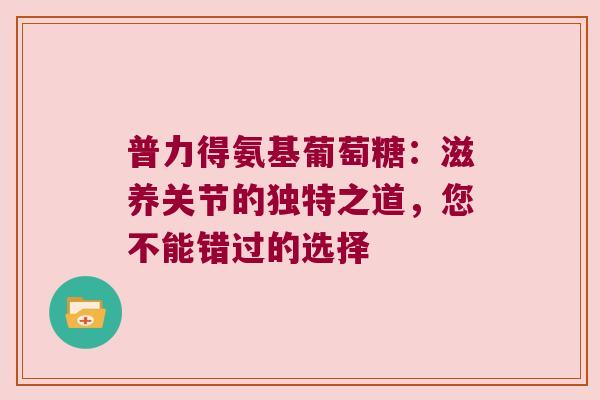 普力得氨基葡萄糖:滋养关节的独特之道,您不能错过的选择 普力得氨基葡萄糖:滋养关节的独特之道,您不能错过的选择