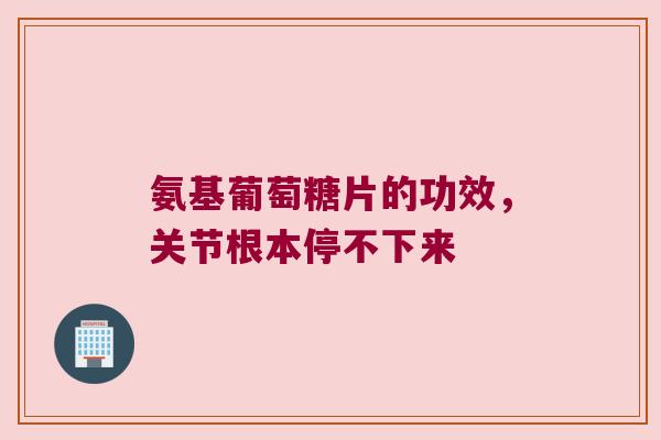 氨基葡萄糖片的功效,关节根本停不下来