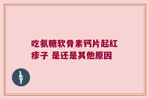 吃氨糖软骨素钙片起红疹子 是还是其他原因