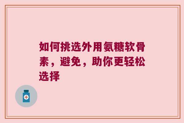 如何挑选外用氨糖软骨素,避免,助你更轻松选择 如何挑选外用氨糖软骨素,避免,助你更轻松选择