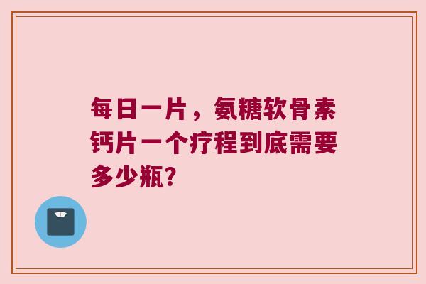 每日一片,氨糖软骨素钙片一个疗程到底需要多少瓶?