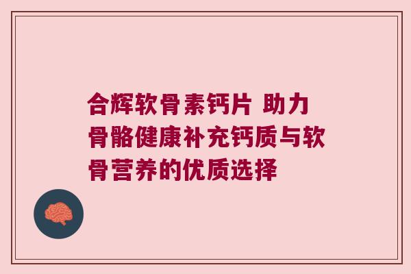 合辉软骨素钙片 助力骨骼健康补充钙质与软骨营养的优质选择