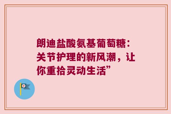 朗迪盐酸氨基葡萄糖:关节护理的新风潮,让你重拾灵动生活”