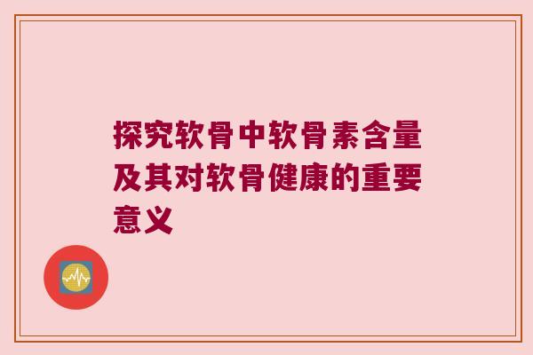 探究软骨中软骨素含量及其对软骨健康的重要意义 探究软骨中软骨素含量及其对软骨健康的重要意义