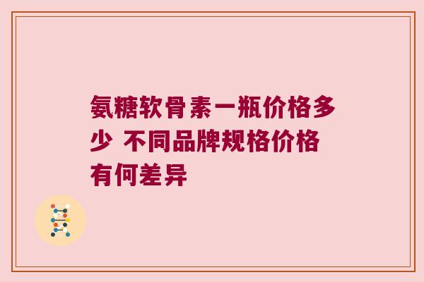 氨糖软骨素一瓶价格多少 不同品牌规格价格有何差异 氨糖软骨素一瓶价格多少 不同品牌规格价格有何差异