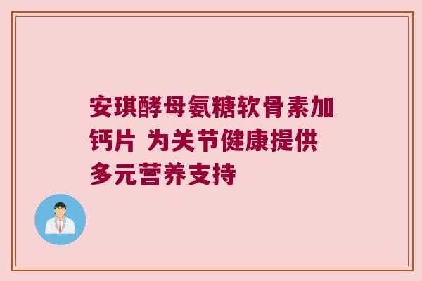 安琪酵母氨糖软骨素加钙片 为关节健康提供多元营养支持 安琪酵母氨糖软骨素加钙片 为关节健康提供多元营养支持