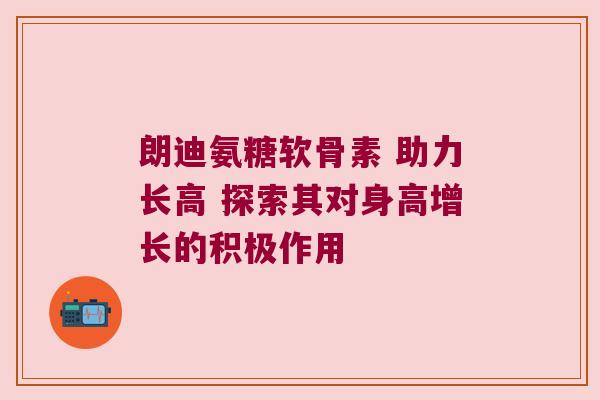 朗迪氨糖软骨素 助力长高 探索其对身高增长的积极作用 朗迪氨糖软骨素 助力长高 探索其对身高增长的积极作用