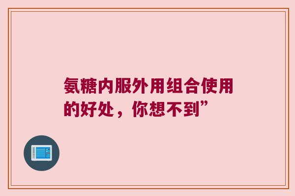 氨糖内服外用组合使用的好处,你想不到”