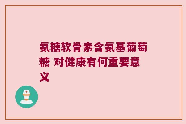 氨糖软骨素含氨基葡萄糖 对健康有何重要意义