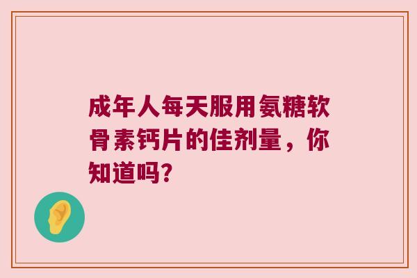 成年人每天服用氨糖软骨素钙片的佳剂量,你知道吗? 成年人每天服用氨糖软骨素钙片的佳剂量,你知道吗?