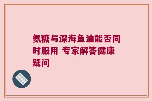 氨糖与深海鱼油能否同时服用 专家解答健康疑问 氨糖与深海鱼油能否同时服用 专家解答健康疑问