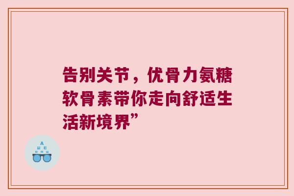 告别关节,优骨力氨糖软骨素带你走向舒适生活新境界”