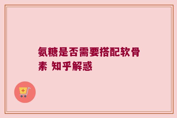 氨糖是否需要搭配软骨素 知乎解惑