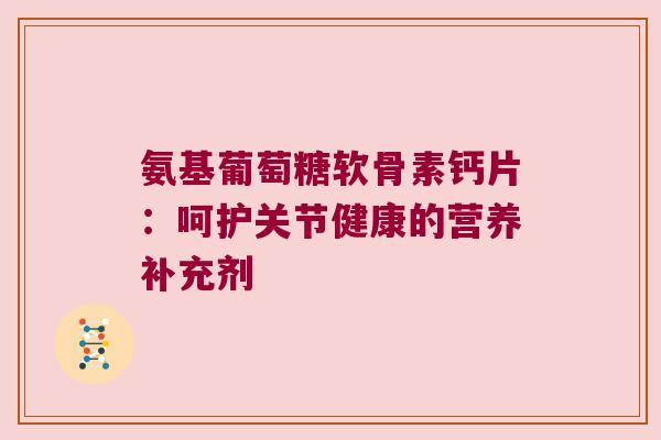 氨基葡萄糖软骨素钙片:呵护关节健康的营养补充剂 氨基葡萄糖软骨素钙片:呵护关节健康的营养补充剂