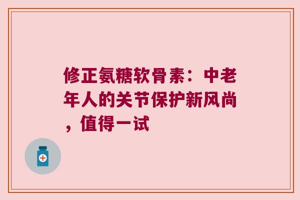 修正氨糖软骨素:中老年人的关节保护新风尚,值得一试