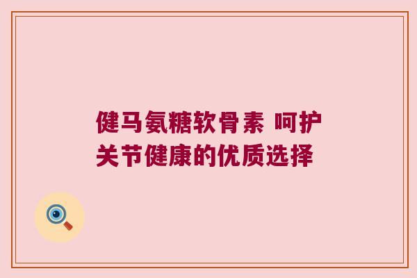 健马氨糖软骨素 呵护关节健康的优质选择 健马氨糖软骨素 呵护关节健康的优质选择