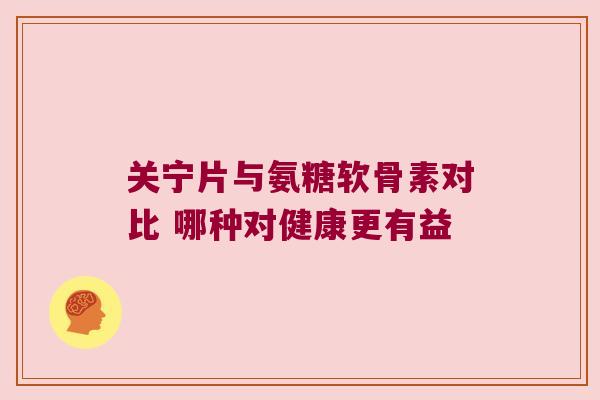 关宁片与氨糖软骨素对比 哪种对健康更有益