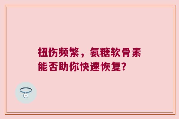 扭伤频繁,氨糖软骨素能否助你快速恢复?