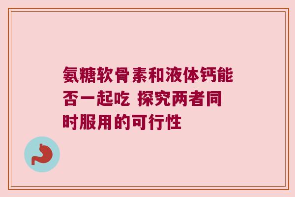 氨糖软骨素和液体钙能否一起吃 探究两者同时服用的可行性
