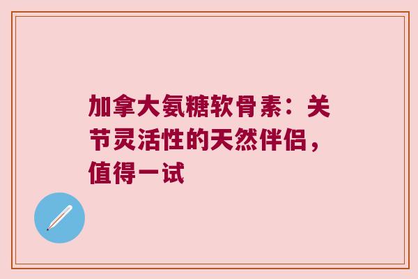 加拿大氨糖软骨素:关节灵活性的天然伴侣,值得一试 加拿大氨糖软骨素:关节灵活性的天然伴侣,值得一试