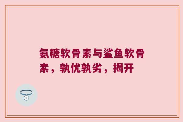氨糖软骨素与鲨鱼软骨素，孰优孰劣，揭开