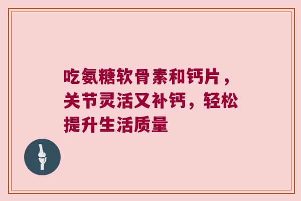 吃氨糖软骨素和钙片,关节灵活又补钙,轻松提升生活质量