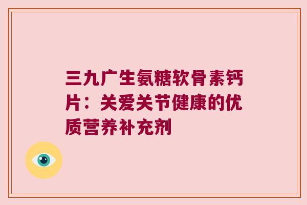 三九广生氨糖软骨素钙片:关爱关节健康的优质营养补充剂 三九广生氨糖软骨素钙片:关爱关节健康的优质营养补充剂