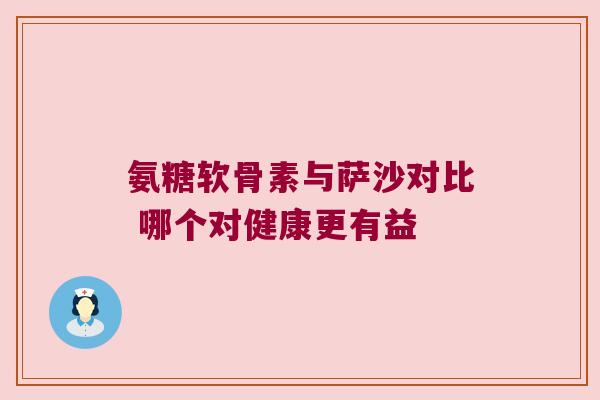 氨糖软骨素与萨沙对比 哪个对健康更有益