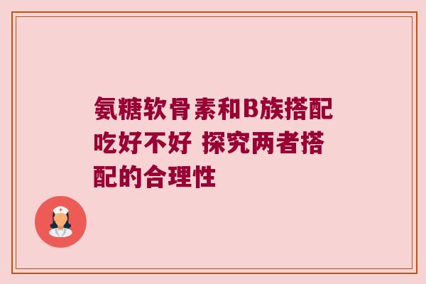 氨糖软骨素和B族搭配吃好不好 探究两者搭配的合理性 氨糖软骨素和B族搭配吃好不好 探究两者搭配的合理性