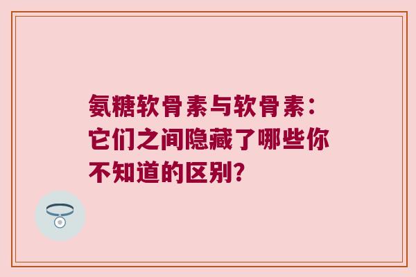 氨糖软骨素与软骨素:它们之间隐藏了哪些你不知道的区别?