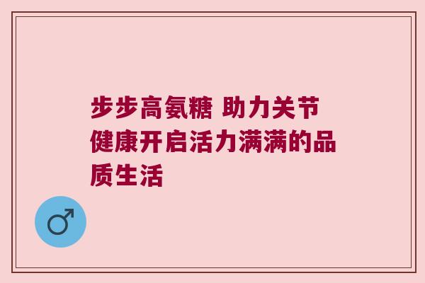 步步高氨糖 助力关节健康开启活力满满的品质生活 步步高氨糖 助力关节健康开启活力满满的品质生活