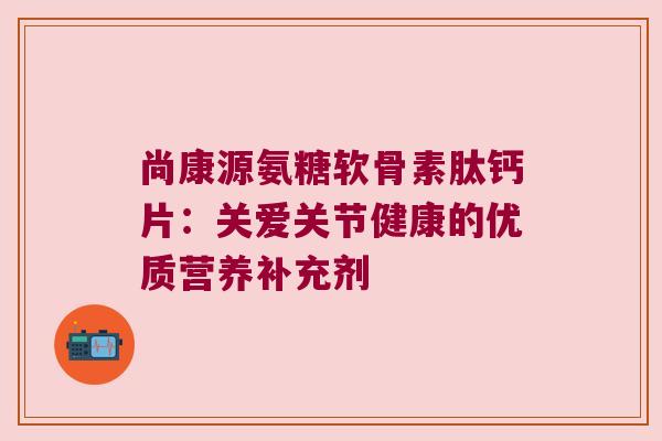 尚康源氨糖软骨素肽钙片:关爱关节健康的优质营养补充剂