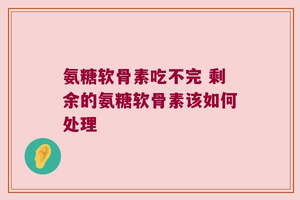 氨糖软骨素吃不完 剩余的氨糖软骨素该如何处理 氨糖软骨素吃不完 剩余的氨糖软骨素该如何处理