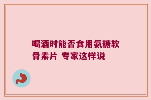 喝酒时能否食用氨糖软骨素片 专家这样说 喝酒时能否食用氨糖软骨素片 专家这样说