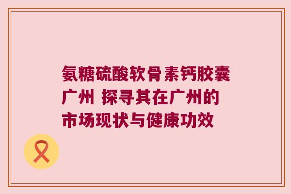 氨糖硫酸软骨素钙胶囊广州 探寻其在广州的市场现状与健康功效