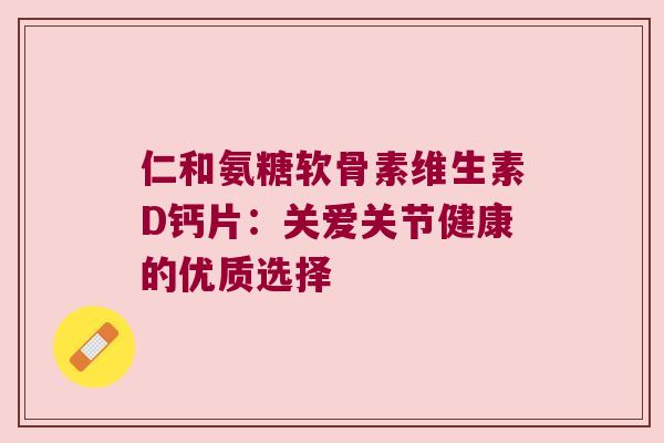 仁和氨糖软骨素维生素D钙片:关爱关节健康的优质选择