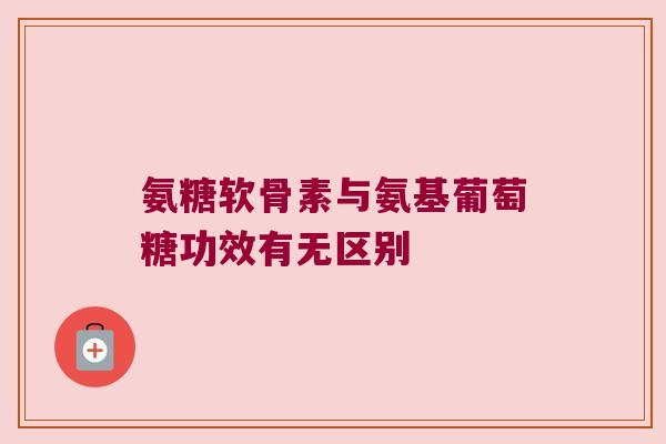 氨糖软骨素与氨基葡萄糖功效有无区别